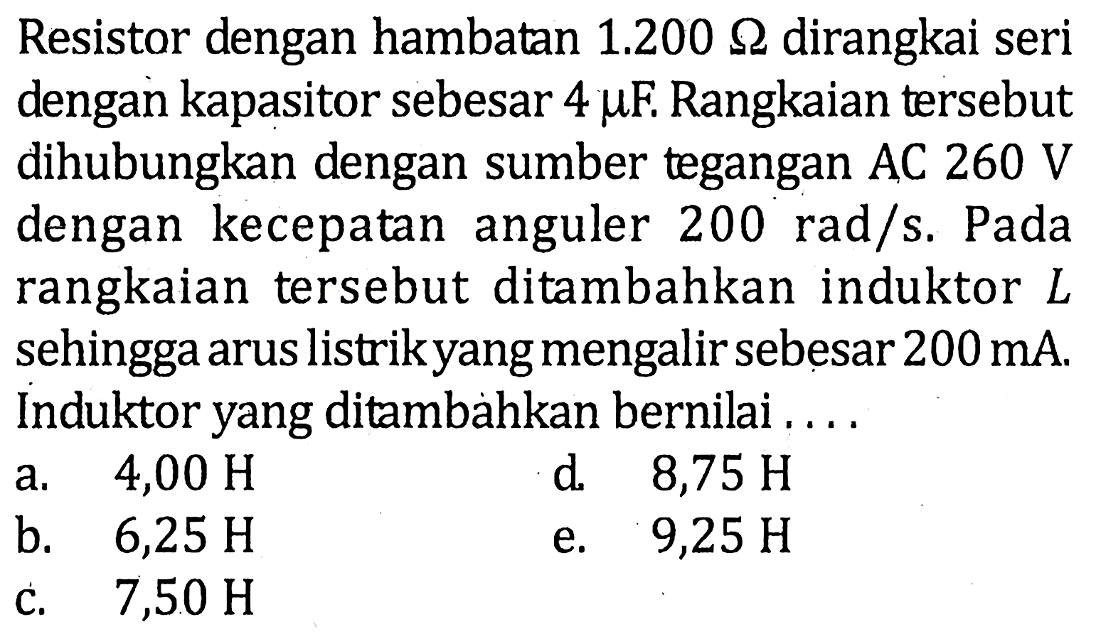 Resistor dengan hambatan 1.200 Ohm dirangkai seri dengan kapasitor sebesar 4 muF. Rangkaian tersebut dihubungkan dengan sumber tegangan AC 260 V dengan kecepatan anguler 200 rad/s. Pada rangkaian tersebut ditambahkan induktor L sehingga arus listrik yang mengalir sebesar 200 mA. Induktor yang ditambahkan bernilai .....