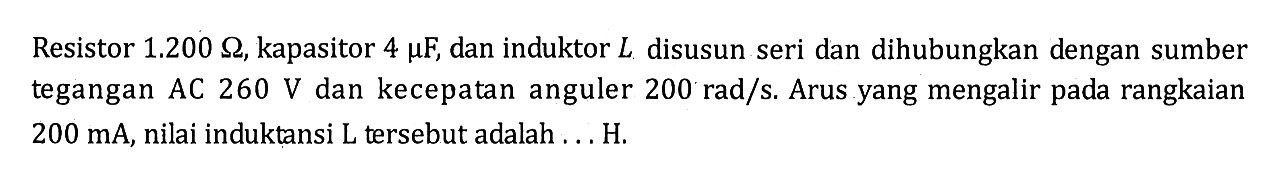 Resistor 1.200 ohm, kapasitor 4 mu F, dan induktor L disusun seri dan dihubungkan dengan sumber tegangan AC 260 V dan kecepatan anguler 200 rad/s. Arus yang mengalir pada rangkaian 200 mA, nilai induktansi L tersebut adalah ... H.