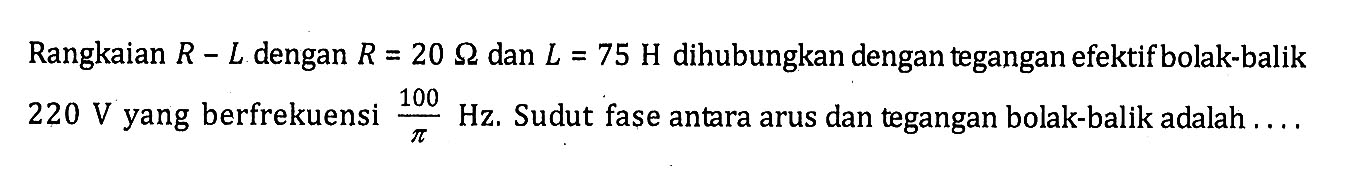 Rangkaian R-L dengan R=20 ohm dan L=75 H dihubungkan dengan tegangan efektif bolak-balik 220 V yang berfrekuensi 100/pi Hz. Sudut fase antara arus dan tegangan bolak-balik adalah ....