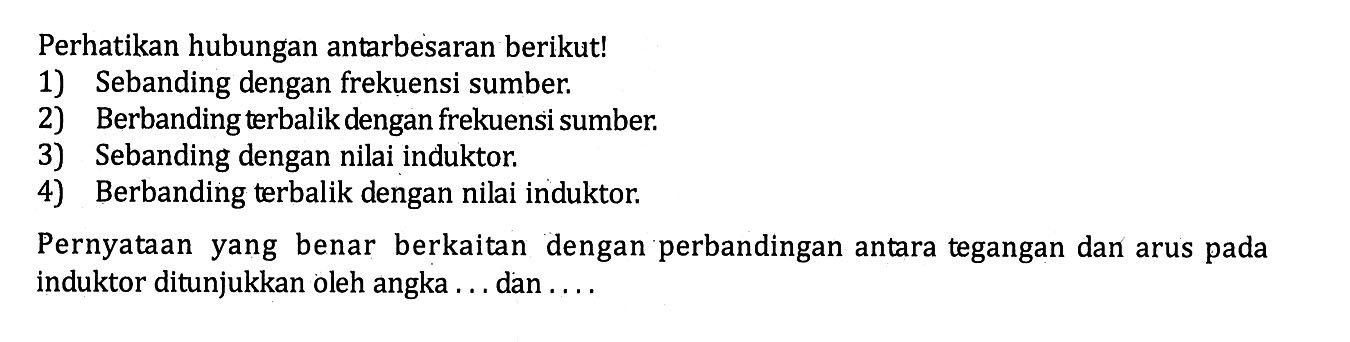 Perhatikan hubungan antarbesaran berikut!1) Sebanding dengan frekuensi sumber.2) Berbanding terbalik dengan frekuensi sumber.3) Sebanding dengan nilai induktor.4) Berbanding terbalik dengan nilai induktor.Pernyataan yang benar berkaitan dengan perbandingan antara tegangan dan arus pada induktor ditunjukkan oleh angka ... dan....