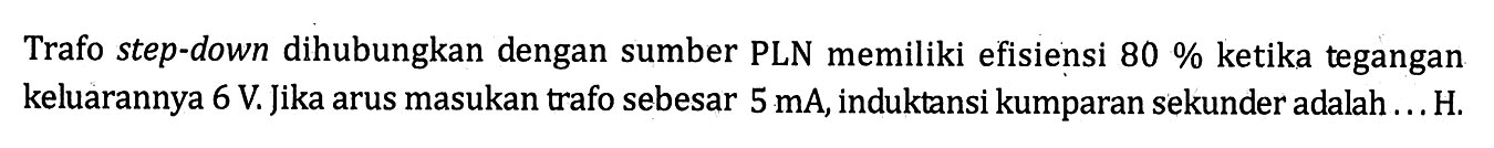 Trafo step-down dihubungkan dengan sumber PLN memiliki efisiensi 80 % ketika tegangan keluarannya 6 V. Jika arus masukan trafo sebesar 5 mA, induktansi kumparan sekunder adalah ... H.