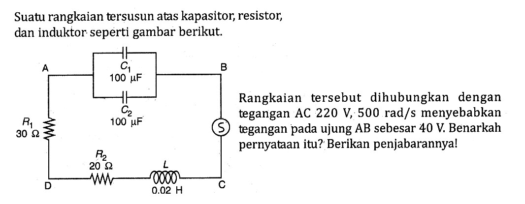 Suatu rangkaian tersusun atas kapasitor, resistor, dan induktor seperti gambar berikut. Rangkaian tersebut dihubungkan dengan tegangan AC 220 V, 500 rad/s menyebabkan tegangan pada ujung AB sebesar 40 V. Benarkah pernyataan itu? Berikan penjabarannya! 100 mu F 30 ohm 100 mu F 20 ohm 0,02 H