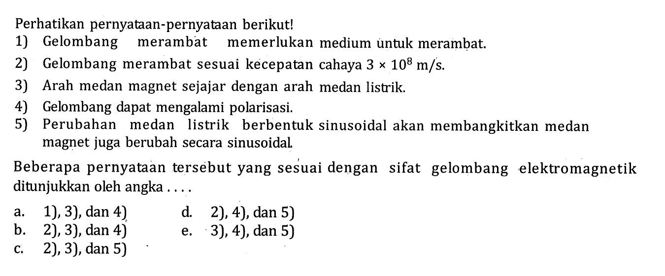 Perhatikan pernyataan-pernyataan berikut!1) Gelombang merambat memerlukan medium untuk merambat. 2) Gelombang merambat sesuai kecepatan cahaya 3 x 10^8 m/s. 3) Arah medan magnet sejajar dengan arah medan listrik. 4) Gelombang dapat mengalami polarisasi. 5) Perubahan medan listrik berbentuk sinusoidal akan membangkitkan medan magnet juga berubah secara sinusoidal. Beberapa pernyataan tersebut yang sesuai dengan sifat gelombang elektromagnetik ditunjukkan oleh angka ....