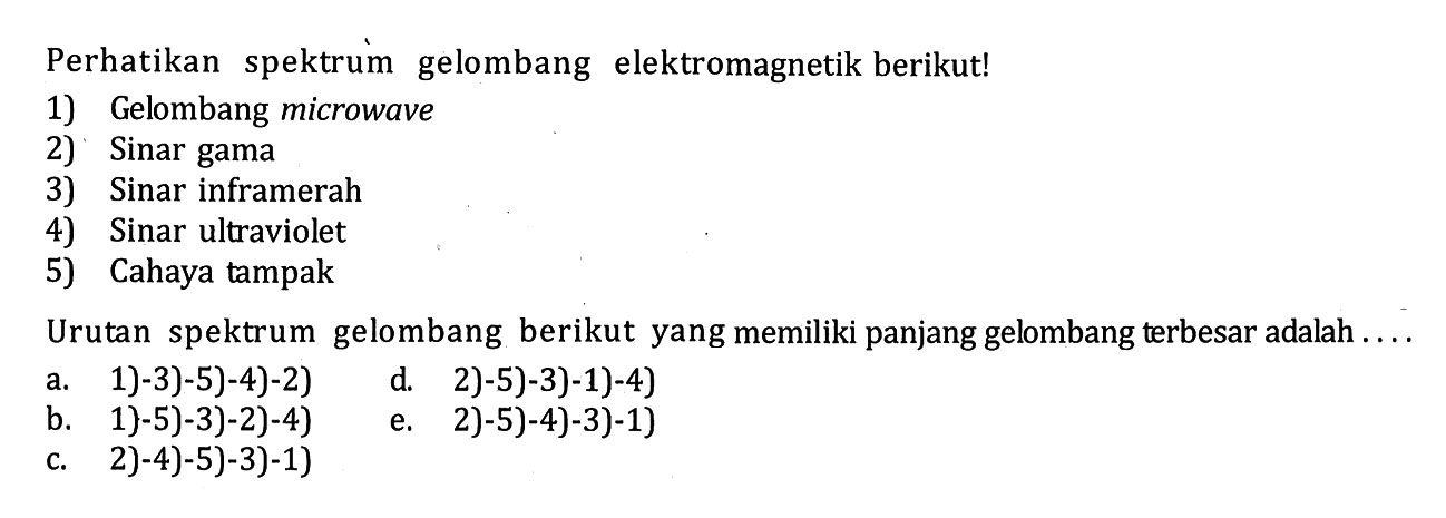 Perhatikan spektrum gelombang elektromagnetik berikut! 1) Gelombang microwave 2) Sinar gama 3) Sinar inframerah 4) Sinar ultraviolet 5) Cahaya tampak Urutan spektrum gelombang berikut yang memiliki panjang gelombang terbesar adalah . . .