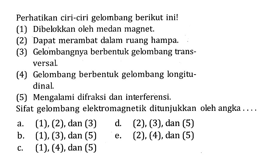 Perhatikan ciri-ciri gelombang berikut ini! (1) Dibelokkan oleh medan magnet. (2) Dapat merambat dalam ruang hampa. (3) Gelombangnya berbentuk gelombang trans-versal. (4) Gelombang berbentuk gelombang longitu-dinal. (5) Mengalami difraksi dan interferensi. Sifat gelombang elektromagnetik ditunjukkan oleh angka .....