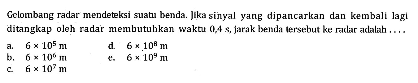 Gelombang radar mendeteksi suatu benda .Jika sinyal yang dipancarkan dan kembali lagi ditangkap oleh radar membutuhkan waktu 0,4 s, jarak benda tersebut ke radar adalah . . . .