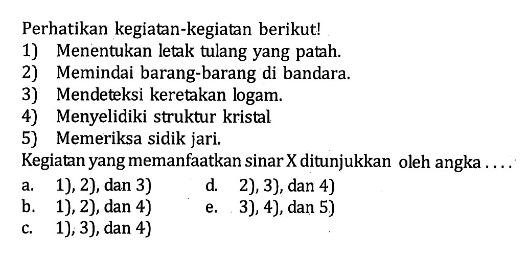 Perhatikan kegiatan-kegiatan berikut!1) Menentukan letak tulang yang patah.2) Memindai barang-barang di bandara.3) Mendeteksi keretakan logam.4) Menyelidiki struktur kristal5) Memeriksa sidik jari.Kegiatan yang memanfaatkan sinar X ditunjukkan oleh angka ....