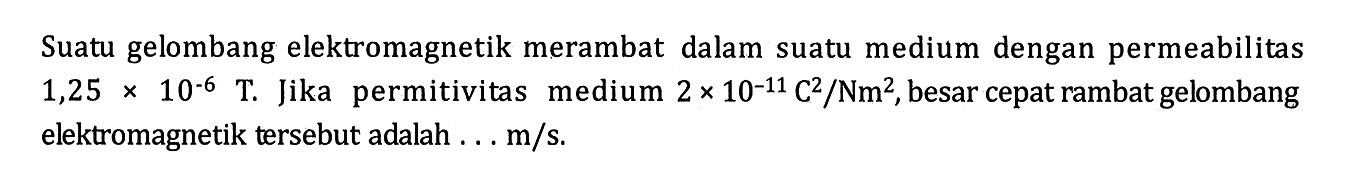 Suatu gelombang elektromagnetik merambat dalam suatu medium dengan permeabilitas 1,25 x 10^(-6) T. Jika permitivitas medium 2 x 10^(-11) C^2/Nm^2, besar cepat rambat gelombang elektromagnetik tersebut adalah ... m/s.