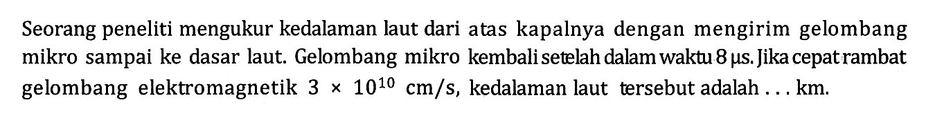 Seorang peneliti mengukur kedalaman laut dari atas kapalnya dengan mengirim gelombang mikro sampai ke dasar laut. Gelombang mikro kembali setelah dalam waktu 8 mu s. Jika cepat rambat gelombang elektromagnetik 3 x 10^10 cm/s, kedalaman laut tersebut adalah ... km.