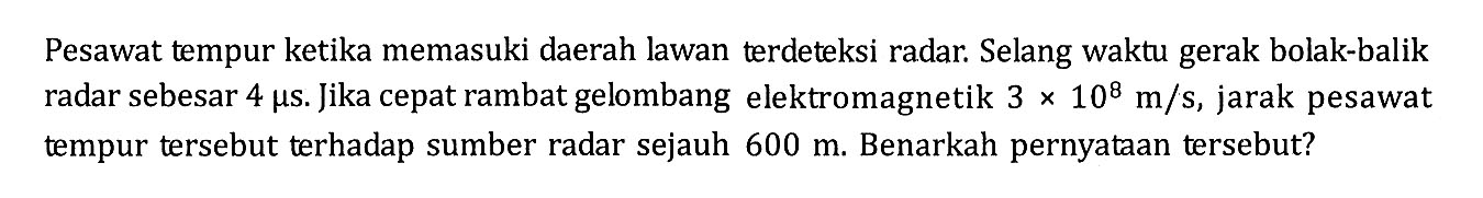 Pesawat tempur ketika memasuki daerah lawan terdeteksi radar. Selang waktu gerak bolak-balik radar sebesar 4 mu s. jika cepat rambat gelombang elektromagnetik 3 x 10^8 m/s, jarak pesawat tempur tersebut terhadap sumber radar sejauh 600 m. Benarkah pernyataan tersebut?