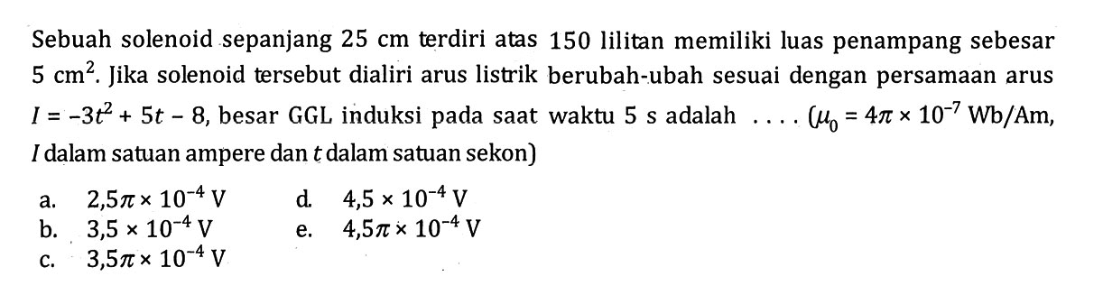 Sebuah solenoid sepanjang 25 cm terdiri atas 150 lilitan memiliki luas penampang sebesar 5 cm^2. Jika solenoid tersebut dialiri arus listrik berubah-ubah sesuai dengan persamaan arus I=-3t^2+5t-8, besar GGL induksi pada saat waktu 5s adalah ... (mu0=4 pi x 10^(-7) Wb/Am, I dalam satuan ampere dan t dalam satuan sekon)