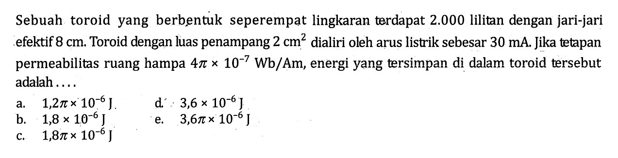 Sebuah toroid yang berbentuk seperempat lingkaran terdapat 2.000 lilitan dengan jari-jari efektif  8 cm. Toroid dengan luas penampang 2 cm^2 dialiri oleh arus listrik sebesar 30 mA. Jika tetapan permeabilitas ruang hampa 4 pi x 10^(-7) Wb/Am, energi yang tersimpan di dalam toroid tersebut adalah ....