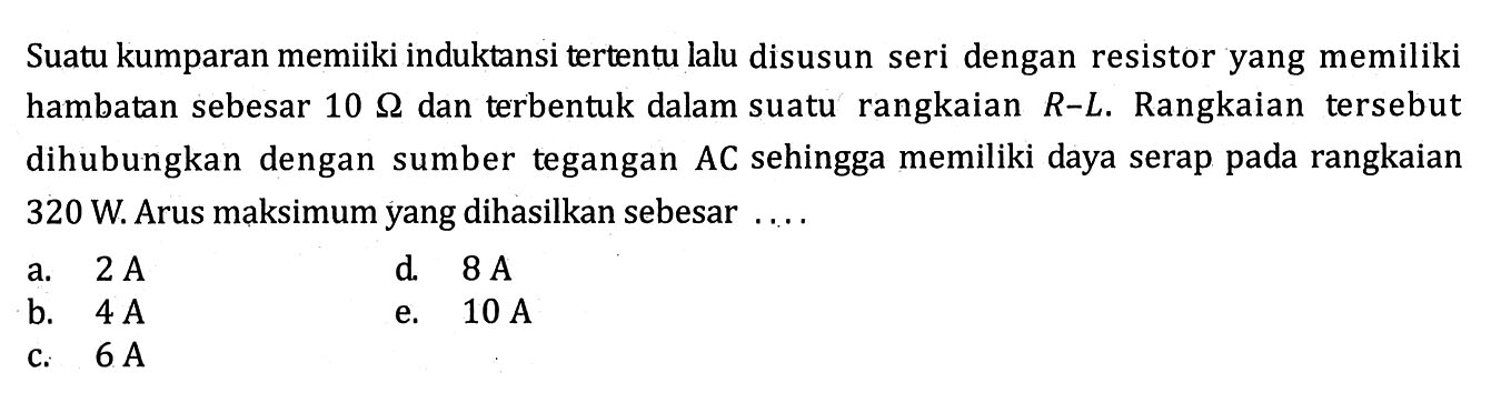 Suatu kumparan memiiki induktansi tertentu lalu disusun seri dengan resistor yang memiliki hambatan sebesar  10 Omega  dan terbentuk dalam suatu rangkaian  R-L . Rangkaian tersebut dihubungkan dengan sumber tegangan  AC  sehingga memiliki daya serap pada rangkaian  320 W . Arus maksimum yang dihasilkan sebesar ....a.  2 A d.  8 A b.  4 A e.  10 A c.   6 A 