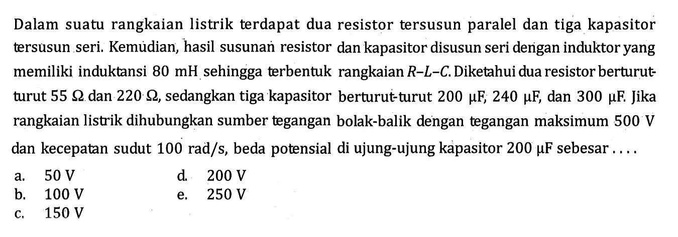 Dalam suatu rangkaian listrik terdapat dua resistor tersusun paralel dan tiga kapasitor tersusun seri. Kemudian, hasil susunan resistor dan kapasitor disusun seri dengan induktor yang memiliki induktansi  80 mH sehingga terbentuk rangkaian R-L-C. Diketahui dua resistor berturutturut  55 ohm dan 220 ohm, sedangkan tiga kapasitor berturut-turut 200 mu F, 240 mu F, dan 300 mu F. Jika rangkaian listrik dihubungkan sumber tegangan bolak-balik dengan tegangan maksimum 500 V dan kecepatan sudut 100 rad/s, beda potensial di ujung-ujung kapasitor 200 mu F sebesar ... 