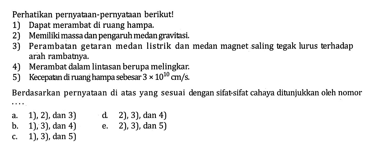 Perhatikan pernyataan-pernyataan berikut!1) Dapat merambat di ruang hampa. 2) Memiliki massa dan pengaruh medan gravitasi. 3) Perambatan getaran medan listrik dan medan magnet saling tegak lurus terhadap arah rambatnya.4) Merambat dalam lintasan berupa melingkar. 5) Kecepatan di ruang hampa sebesar 3 x 10^10 cm/s. Berdasarkan pernyataan di atas yang sesuai dengan sifat-sifat cahaya ditunjukkan oleh nomor ....