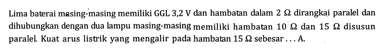 Lima baterai masing-masing memiliki GGL 3,2 V dan hambatan dalam 2 ohm dirangkai paralel dan dihubungkan dengan dua lampu masing-masing memiliki hambatan 10 ohm dan 15 ohm disusun paralel. Kuat arus listrik yang mengalir pada hambatan 15 ohm sebesar ... A.