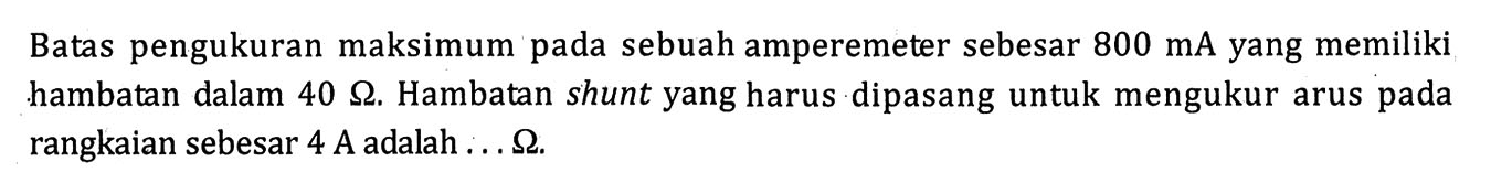 Batas pengukuran maksimum pada sebuah amperemeter sebesar 800 mA yang memiliki hambatan dalam 40 ohm. Hambatan shunt yang harus dipasang untuk mengukur arus pada rangkaian sebesar 4 A adalah  ... ohm.