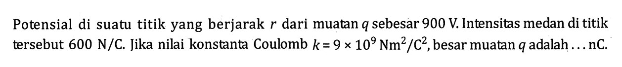 Potensial di suatu titik yang berjarak r dari muatan q sebesar 900 V. Intensitas medan di titik tersebut 600 N/C. Jika nilai konstanta Coulomb k = 9 x 10^9 Nm^2 / C^2 , besar muatan q adalah .... nC