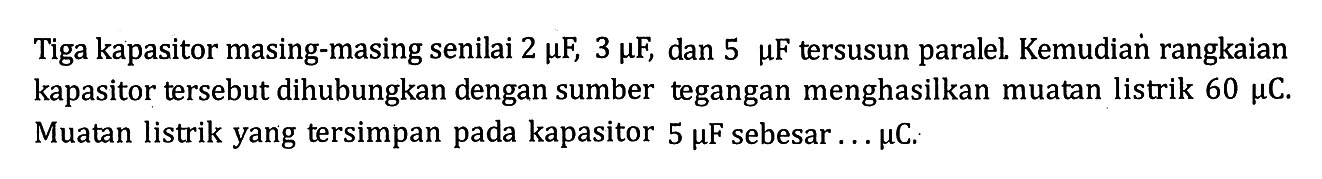 Tiga kapasitor masing-masing senilai 2 muF, 3 muF, dan 5 muF tersusun paralel. Kemudian rangkaian kapasitor tersebut dihubungkan dengan sumber tegangan menghasilkan muatan listrik 60 muC. Muatan listrik yang tersimpan pada kapasitor 5 muF sebesar ... muC.