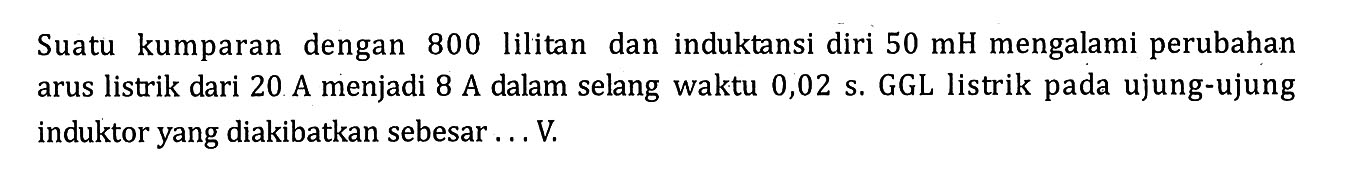 Suatu kumparan dengan 800 lilitan dan induktansi diri 50 mH mengalami perubahan arus listrik dari 20 A menjadi 8 A dalam selang waktu 0,02 s. GGL listrik pada ujung-ujung induktor yang diakibatkan sebesar .... V