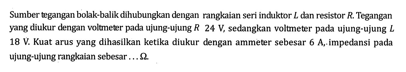 Sumber tegangan bolak-balik dihubungkan dengan rangkaian seri induktor L dan resistor R. Tegangan yang diukur dengan voltmeter pada ujung-ujung R 24 V, sedangkan voltmeter pada ujung-ujung L 18 V. Kuat arus yang dihasilkan ketika diukur dengan ammeter sebesar 6 A, impedansi pada ujung-ujung rangkaian sebesar  ... ohm.