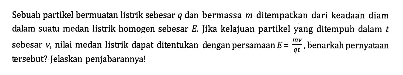 Sebuah partikel bermuatan listrik sebesar q dan bermassa m ditempatkan dari keadaan diam dalam suatu medan listrik homogen sebesar E. Jika kelajuan partikel yang ditempuh dalam t sebesar v, nilai medan listrik dapat ditentukan dengan persamaan E = mv/qt , benarkah pernyataan tersebut? Jelaskan penjabarannya!