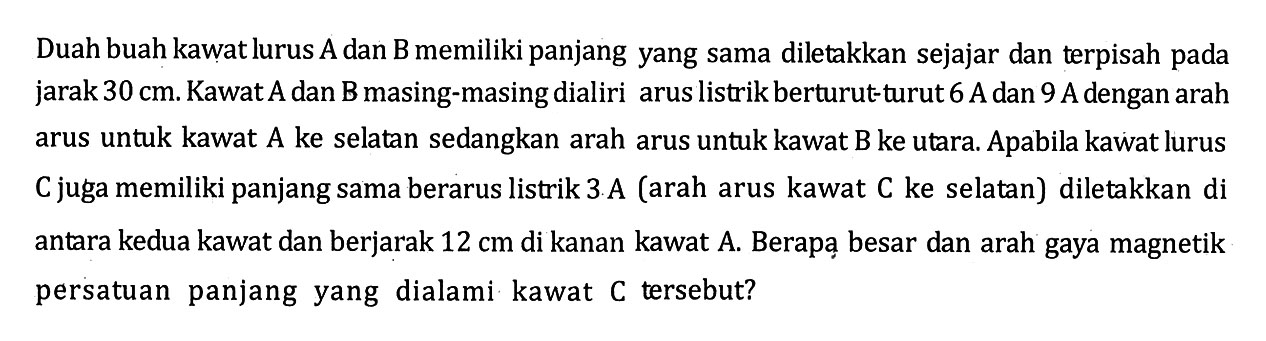 Duah buah kawat lurus A dan B memiliki panjang yang sama diletakkan sejajar dan terpisah pada jarak 30 cm. Kawat A dan B masing-masing dialiri arus listrik berturut-turut 6 A dan 9 A dengan arah arus untuk kawat A ke selatan sedangkan arah arus untuk kawat B ke utara. Apabila kawat lurus C juga memiliki panjang sama berarus listrik 3 A (arah arus kawat C ke selatan) diletakkan di antara kedua kawat dan berjarak 12 cm di kanan kawat A. Berapa besar dan arah gaya magnetik persatuan panjang yang dialami kawat C tersebut?