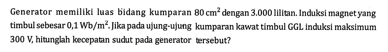 Generator memiliki luas bidang kumparan 80 cm^2 dengan 3.000 lilitan. Induksi magnet yang timbulsebesar 0,1 Wb/m^2. Jika pada ujung-ujung kumparan kawat timbul GGL induksi maksimum 300 V, hitunglah kecepatan sudut pada generator tersebut?