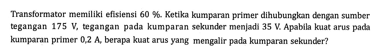 Transformator memiliki efisiensi 60 %. Ketika kumparan primer dihubungkan dengan sumber tegangan 175 V, tegangan pada kumparan sekunder menjadi 35 V. Apabila kuat arus pada kumparan primer 0,2 A, berapa kuat arus yang mengalir pada kumparan sekunder?