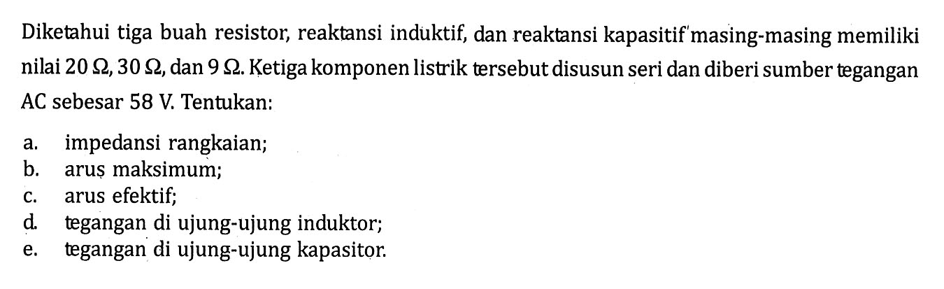 Diketahui tiga buah resistor, reaktansi induktif, dan reaktansi kapasitif masing-masing memiliki nilai  20 Ohm, 30 Ohm, dan  9 Ohm. Ketiga komponen listrik tersebut disusun seri dan diberi sumber tegangan AC sebesar 58 V. Tentukan: 
a. impedansi rangkaian; 
b. arus maksimum; 
c. arus efektif; 
d. tegangan di ujung-ujung induktor; 
e. tegangan di ujung-ujung kapasitor. 