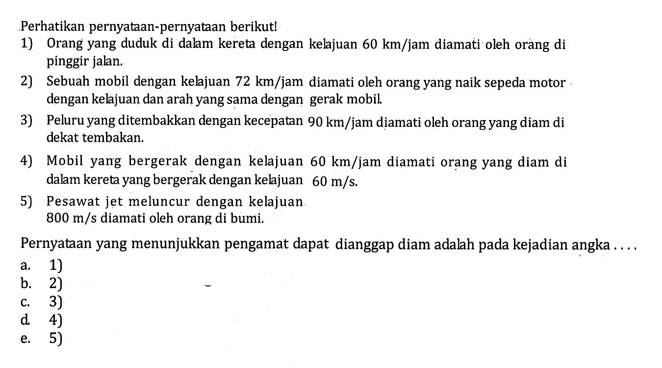 Perhatikan pernyataan-pernyataan berikut! 
1) Orang yang duduk di dalam kereta dengan kelajuan 60 km/jam diamati oleh orang di pinggir jalan. 
2) Sebuah mobil dengan kelajuan 72 km/jam diamati oleh orang yang naik sepeda motor dengan kelajuan dan arah yang sama dengan gerak mobil. 
3) Peluru yang ditembakkan dengan kecepatan 90 km/jam diamati oleh orang yang diam di dekat tembakan. 
4) Mobil yang bergerak dengan kelajuan 60 km/jam diamati orang yang diam di dalam kereta yang bergerak dengan keljuan 60 m/s. 
5) Pesawat jet meluncur dengan kelajuan 800 m/s diamati oleh orang di bumi. 
Pernyataan yang menunjukkan pengamat dapat dianggap diam adalah pada kejadian angka .... 
a. 1) 
b. 2) 
c. 3) 
d. 4) 
e. 5) 