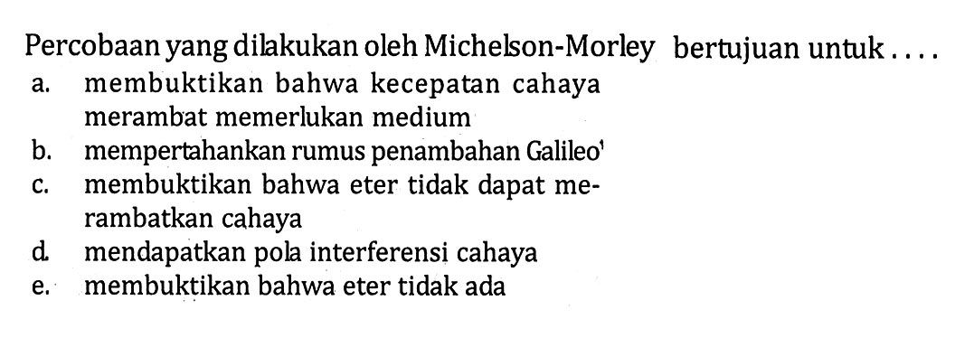 Percobaan yang dilakukan oleh Michelson-Morley bertujuan untuk...a. membuktikan bahwa kecepatan cahaya merambat memerlukan mediumb. mempertahankan rumus penambahan Galileo'c. membuktikan bahwa eter tidak dapat merambatkan cahayad. mendapatkan pola interferensi cahayae. membuktikan bahwa eter tidak ada