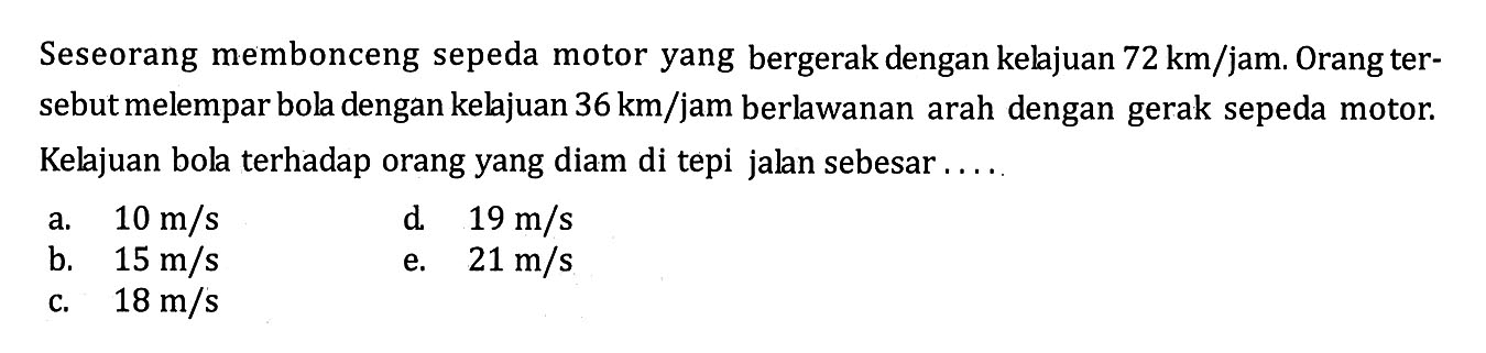 Seseorang membonceng sepeda motor yang bergerak dengan kelajuan 72 km/jam. Orang tersebut melempar bola dengan kelajuan 36 km/jam berlwanan arah dengan gerak sepeda motor. Kelajuan bola terhadap orang yang diam di tepi jalan sebesar ....