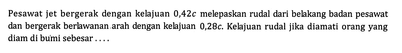 Pesawat jet bergerak dengan kelajuan  0,42 c  melepaskan rudal dari belakang badan pesawat dan bergerak berlawanan arah dengan kelajuan  0,28 c . Kelajuan rudal jika diamati orang yang diam di bumi sebesar....