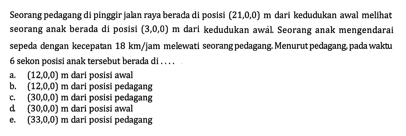 Seorang pedagang di pinggir jalan raya berada di posisi (21,0,0) m dari kedudukan awal melihat seorang anak berada di posisi (3,0,0) m dari kedudukan awàl. Seorang anak mengendarai sepeda dengan kecepatan 18 km/jam melewati seorang pedagang. Menurut pedagang, pada waktu 6 sekon posisi anak tersebut berada di ....