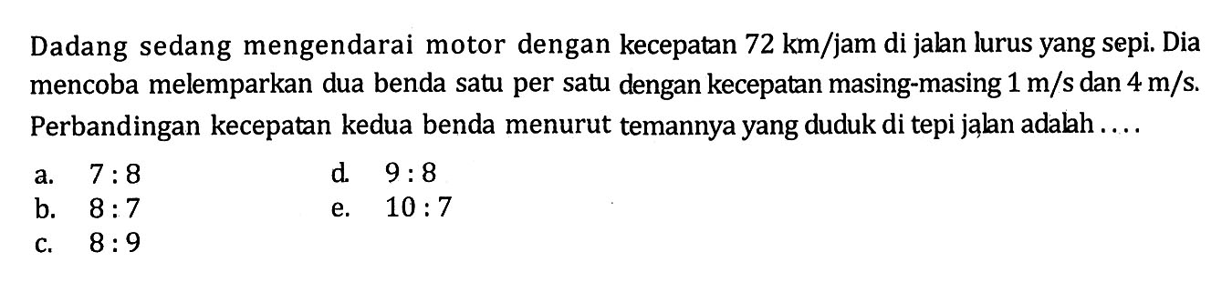 Dadang sedang mengendarai motor dengan kecepatan  72 km/jam  di jalan lurus yang sepi. Dia mencoba melemparkan dua benda satu per satu dengan kecepatan masing-masing  1 m/s dan 4 m/s . Perbandingan kecepatan kedua benda menurut temannya yang duduk di tepi jalan adalah ....