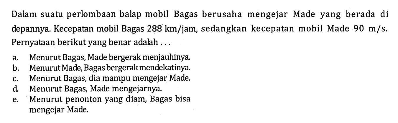 Dalam suatu perlombaan balap mobil Bagas berusaha mengejar Made yang berada di depannya. Kecepatan mobil Bagas  288 km/jam, sedangkan kecepatan mobil Made  90 m/s. Pernyataan berikut yang benar adalah...
a. Menurut Bagas, Made bergerak menjauhinya.
b. Menurut Made, Bagas bergerakmendekatinya.
c. Menurut Bagas, dia mampu mengejar Made.
d. Menurut Bagas, Made mengejarnya.
e. Menurut penonton yang diam, Bagas bisa mengejar Made.