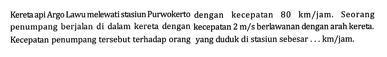 Kereta api Argo Lawu melewati stasiun Purwokerto dengan kecepatan 80 km/jam. Seorang penumpang berjalan di dalam kereta dengan kecepatan 2 m/s berlawanan dengan arah kereta. Kecepatan penumpang tersebut terhadap orang yang duduk di stasiun sebesar ... km/jam.