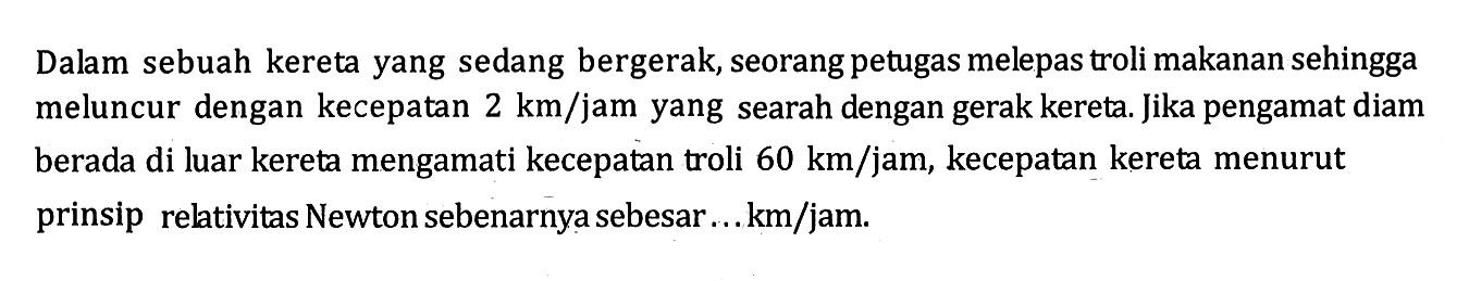 Dalam sebuah kereta yang sedang bergerak, seorang petugas melepas troli makanan sehingga meluncur dengan kecepatan 2 km/jam yang searah dengan gerak kereta. Jika pengamat diam berada di luar kereta mengamati kecepatan troli 60 km/jam, kecepatan kereta menurut prinsip relativitas Newton sebenarnya sebesar ... km/jam.