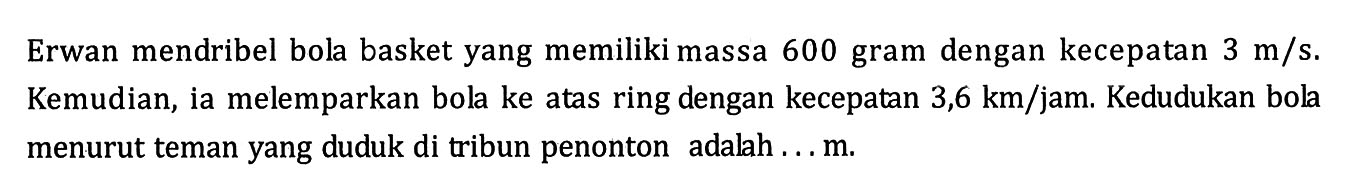 Erwan mendribel bola basket yang memiliki massa 600 gram dengan kecepatan 3 m/s. Kemudian, ia melemparkan bola ke atas ring dengan kecepatan 3,6 km/jam. Kedudukan bola menurut teman yang duduk di tribun penonton adalah ... m.