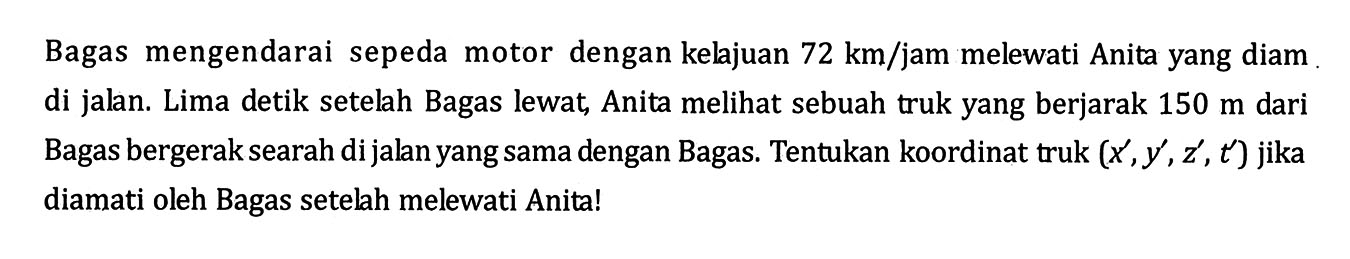 Bagas mengendarai sepeda motor dengan kelajuan  72 km/jam  melewati Anita yang diam di jalan. Lima detik setelah Bagas lewat, Anita melihat sebuah truk yang berjarak  150 m  dari Bagas bergerak searah di jalan yang sama dengan Bagas. Tentukan koordinat truk  (x', y', z', t')  jika diamati oleh Bagas setelah melewati Anita!