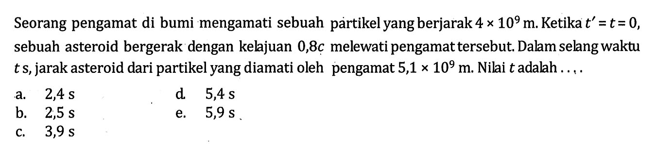 Seorang pengamat di bumi mengamati sebuah partikel yang berjarak 4 x 10^9 m. Ketika t' = t=0, sebuah asteroid bergerak dengan kelajuan 0,8c melewati pengamat tersebut. Dalam selang waktu t s, jarak asteroid dari partikel yang diamati oleh pengamat 5,1 x 10^9 m. Nilai t adalah