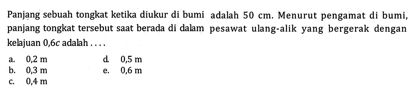 Panjang sebuah tongkat ketika diukur di bumi adalah  50 cm . Menurut pengamat di bumi, panjang tongkat tersebut saat berada di dalam pesawat ulang-alik yang bergerak dengan kelajuan  0,6 c  adalah ....