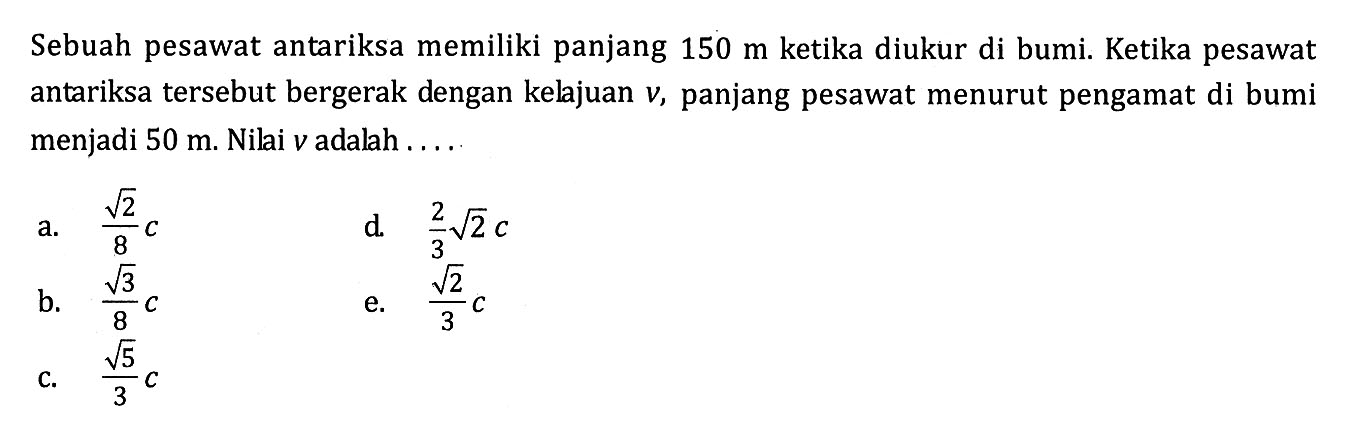 Sebuah pesawat antariksa memiliki panjang 150 m ketika diukur di bumi. Ketika pesawat antariksa tersebut bergerak dengan kelajuan v, panjang pesawat menurut pengamat di bumi menjadi 50 m. Nilai v adalah ....