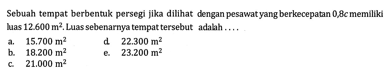 Sebuah tempat berbentuk persegi jika dilihat dengan pesawat yang berkecepatan 0,8 c memiliki luas 12.600 m^2. Luas sebenarnya tempat tersebut adalah....
