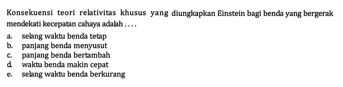 Konsekuensi teori relativitas khusus yang diungkapkan Einstein bagi benda yang bergerak mendekati kecepatan cahaya adalah ....a. selang waktu benda tetap b. panjang benda menyusut c. panjang benda bertambah d. waktu benda makin cepat e. selang waktu benda berkurang 