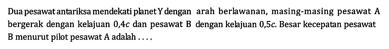 Dua pesawat antariksa mendekati planet Y dengan arah berlawanan, masing-masing pesawat A bergerak dengan kelajuan 0,4c dan pesawat B dengan kelajuan 0,5c. Besar kecepatan pesawat B menurut pilot pesawat A adalah .... 