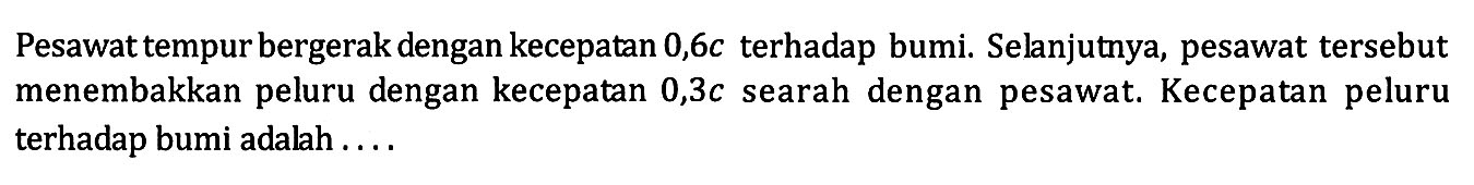 Pesawat tempur bergerak dengan kecepatan  0,6 c  terhadap bumi. Selanjutnya, pesawat tersebut menembakkan peluru dengan kecepatan  0,3 c  searah dengan pesawat. Kecepatan peluru terhadap bumi adalah ....