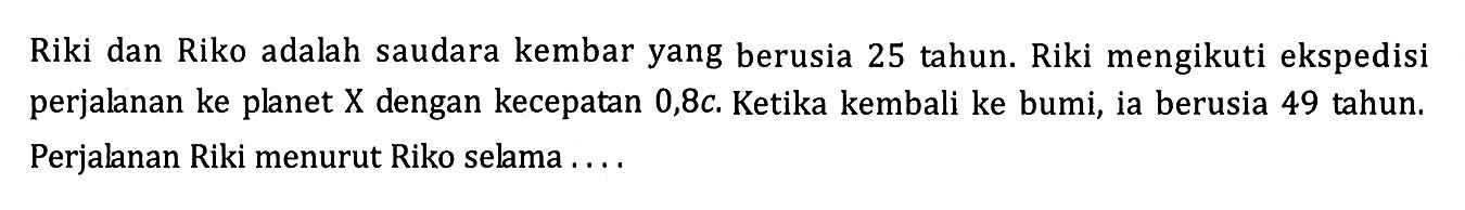 Riki dan Riko adalah saudara kembar yang berusia 25 tahun. Riki mengikuti ekspedisi perjalanan ke planet  X  dengan kecepatan  0,8 c . Ketika kembali ke bumi, ia berusia 49 tahun. Perjalanan Riki menurut Riko selama ....