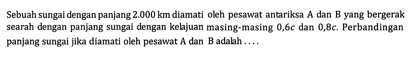 Sebuah sungai dengan panjang  2.000 km  diamati oleh pesawat antariksa A dan B yang bergerak searah dengan panjang sungai dengan kelajuan masing-masing  0,6c  dan  0,8c . Perbandingan panjang sungai jika diamati oleh pesawat  A  dan  B  adalah ....